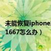 恢复iphone失败 出现未知错误1667(未知错误1667(iphone)怎么办