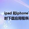 ipad和iphone下载软件怎么会不同步(iPhone和IPad同时下载应用有什么问题)