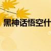 黑神话悟空什么时候出 黑神话悟空好久出来