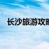 长沙旅游攻略景点必去 长沙旅游必去景点
