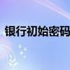 银行初始密码是什么 银行的初始密码是什么