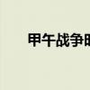 甲午战争时间 甲午战争时间起止时间