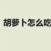 胡萝卜怎么吃最有营养 吃胡萝卜的注意事项