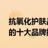 抗氧化护肤品十大品牌排行榜 抗氧化护肤品的十大品牌排行榜