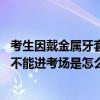 考生因戴金属牙套不能进考场是什么情况 考生因戴金属牙套不能进考场是怎么回事