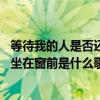 等待我的人是否还坐在窗前是什么歌 歌曲等待我的人是否还坐在窗前是什么歌 