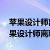 苹果设计师离职是怎么回事 为什么那么多苹果设计师离职