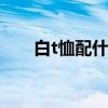 白t恤配什么好看 什么搭配白t恤好看