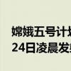 嫦娥五号计划24日凌晨发射 嫦娥五号为何要24日凌晨发射