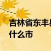 吉林省东丰县属于哪个市 吉林省东丰县属于什么市 