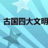 古国四大文明古国 古国四大文明古国是什么
