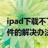 ipad下载不了软件怎么回事 ipad下载不了软件的解决办法