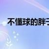 不懂球的胖子是什么梗 不懂球的胖子是谁