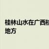 桂林山水在广西桂林的哪个地方 桂林山水在广西桂林的什么地方