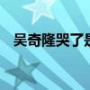 吴奇隆哭了是怎么回事 吴奇隆为什么哭了