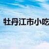 牡丹江市小吃有哪些 牡丹江有什么特色小吃