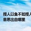 授人以鱼不如授人以渔什么意思 授人以鱼不如授人以渔什么意思出自哪里