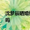 沈梦辰晒婚纱照是怎么回事 沈梦辰要结婚了吗