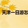 天津一日游怎么安排 天津一日游自由行攻略