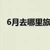 6月去哪里旅游比较好 6月份旅游最佳地方