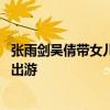 张雨剑吴倩带女儿出游是怎么回事 张雨剑吴倩带女儿在哪里出游