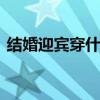结婚迎宾穿什么衣服 结婚迎宾穿什么衣服女