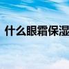 什么眼霜保湿效果好 推荐四款保湿补水眼霜