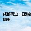 成都周边一日游的最佳地方在哪里 成都周边一日游的地方在哪里