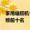 家用缝纫机十大品牌排行榜 缝纫机品牌排行榜前十名
