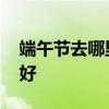 端午节去哪里旅游比较好 端午节去哪里旅游好