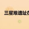 三星堆遗址在什么地方 三星堆遗址在哪里