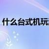 什么台式机玩游戏好（什么台式机玩游戏好）