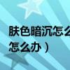 肤色暗沉怎么办你想知道的都在这（肤色暗沉怎么办）