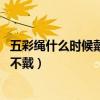 五彩绳什么时候戴什么时候扔（五彩绳什么时候戴 什么时候不戴）