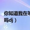 你知道我在等你吗dj广场舞（你知道我在等你吗dj）