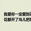 我爱你一定爱到花都开了鸟儿把歌唱爱到（我爱你一定爱到花都开了鸟儿把歌唱）