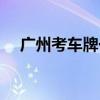 广州考车牌一般耗时多久（广州考车牌）