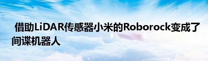 借助LiDAR传感器小米的Roborock变成了间谍机器人