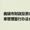 曲靖市财政投资评审管理暂行办法（关于曲靖市财政投资评审管理暂行办法介绍）