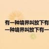 有一种境界叫放下有一种心态叫舍得有一种智慧叫包容大全集（关于有一种境界叫放下有一种心态叫舍得有一种智慧叫包容大全集介绍）