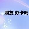 朋友 办卡吗？（关于朋友 办卡吗？介绍）
