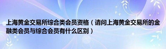 上海黄金交易所综合类会员资格（请问上海黄金交易所的金融类会员与综合会员有什么区别）
