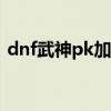 dnf武神pk加点110版本（dnf武神pk加点）