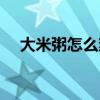 大米粥怎么熬粘稠又香（大米粥怎么熬）