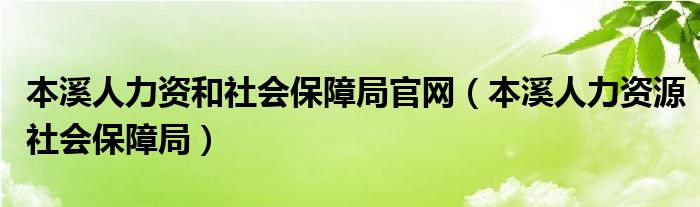 本溪人力资和社会保障局官网（本溪人力资源社会保障局）