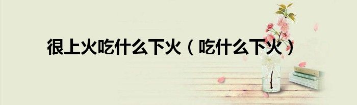 很上火吃什么下火（吃什么下火）