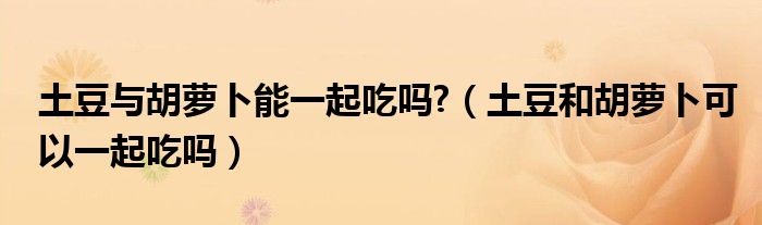 土豆与胡萝卜能一起吃吗?（土豆和胡萝卜可以一起吃吗）