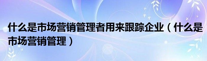 什么是市场营销管理者用来跟踪企业（什么是市场营销管理）