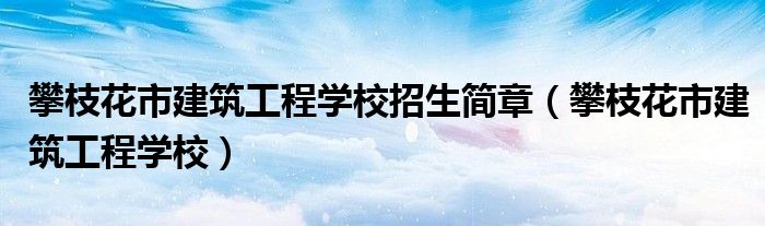 攀枝花市建筑工程学校招生简章（攀枝花市建筑工程学校）