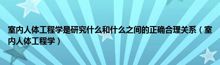 室内人体工程学是研究什么和什么之间的正确合理关系（室内人体工程学）